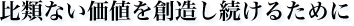 比類ない価値を創造し続けるために
