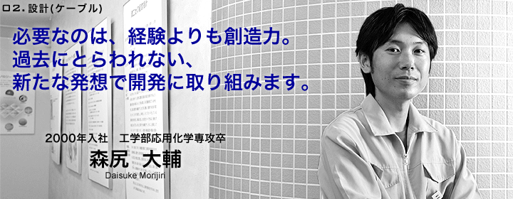 設計（ケーブル）：森尻大輔／2000年入社／工学部応用化学専攻卒／必要なのは経験よりも、創造力。過去にとらわれない、新たな発想で開発に取り組みます。