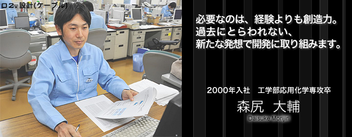 設計（ケーブル）：森尻大輔／2000年入社／工学部応用化学専攻卒／必要なのは経験よりも、創造力。過去にとらわれない、新たな発想で開発に取り組みます。