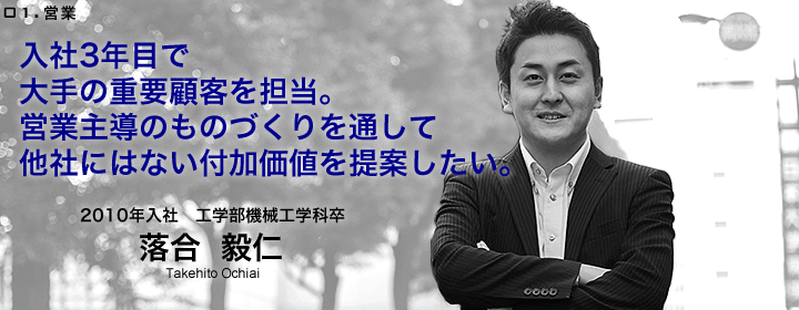 営業:落合毅仁/2010年入社/工学部機械工学科卒/入社3年目で大手の重要顧客を担当。営業主導のものづくりを通して他社にはない付加価値を提案したい。