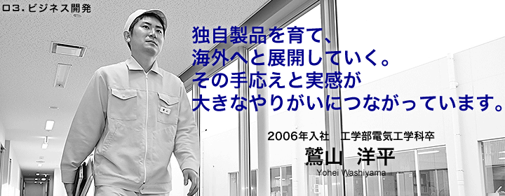 ビジネス開発：鷲山洋平／2006年入社／工学部電気工学科卒／独自製品を育て、海外へと展開していく。その手応えと実感が大きなやりがいにつながっています。